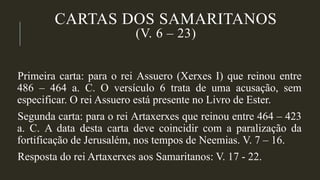 CARTAS DOS SAMARITANOS
(V. 6 – 23)
Primeira carta: para o rei Assuero (Xerxes I) que reinou entre
486 – 464 a. C. O versículo 6 trata de uma acusação, sem
especificar. O rei Assuero está presente no Livro de Ester.
Segunda carta: para o rei Artaxerxes que reinou entre 464 – 423
a. C. A data desta carta deve coincidir com a paralização da
fortificação de Jerusalém, nos tempos de Neemias. V. 7 – 16.
Resposta do rei Artaxerxes aos Samaritanos: V. 17 - 22.
 