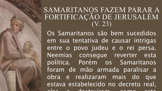 SAMARITANOS FAZEM PARAR A
FORTIFICAÇÃO DE JERUSALÉM
(V. 23)
Os Samaritanos são bem sucedidos
em sua tentativa de causar intrigas
entre o povo judeu e o rei persa.
Neemias consegue reverter esta
política. Porém os Samaritanos
foram de mão armada paralisar a
obra e realizaram mais do que
estava estabelecido no decreto real,
 