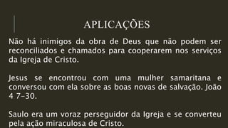 APLICAÇÕES
Não há inimigos da obra de Deus que não podem ser
reconciliados e chamados para cooperarem nos serviços
da Igreja de Cristo.
Jesus se encontrou com uma mulher samaritana e
conversou com ela sobre as boas novas de salvação. João
4 7-30.
Saulo era um voraz perseguidor da Igreja e se converteu
pela ação miraculosa de Cristo.
 
