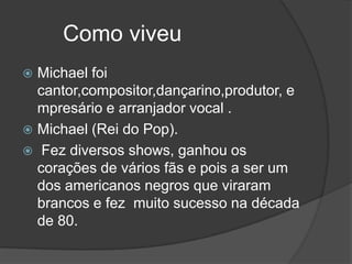 Como viveu
 Michael foi
  cantor,compositor,dançarino,produtor, e
  mpresário e arranjador vocal .
 Michael (Rei do Pop).
 Fez diversos shows, ganhou os
  corações de vários fãs e pois a ser um
  dos americanos negros que viraram
  brancos e fez muito sucesso na década
  de 80.
 