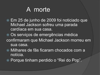 A morte
 Em 25 de junho de 2009 foi noticiado que
  Michael Jackson sofreu uma parada
  cardíaca em sua casa.
 Os serviços de emergências médica
confirmaram que Michael Jackson morreu em
  sua casa.
 Milhares de fãs ficaram chocados com a
  notícia.
 Porque tinham perdido o “Rei do Pop”.
 