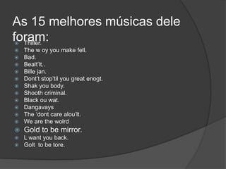 As 15 melhores músicas dele
foram:
 Thiller.
   The w oy you make fell.
   Bad.
   Bealt‟lt..
   Bille jan.
   Dont‟t stop‟til you great enogt.
   Shak you body.
   Shooth criminal.
   Black ou wat.
   Dangavays
   The „dont care alou‟lt.
   We are the wolrd
   Gold to be mirror.
   L want you back.
   Golt to be tore.
 