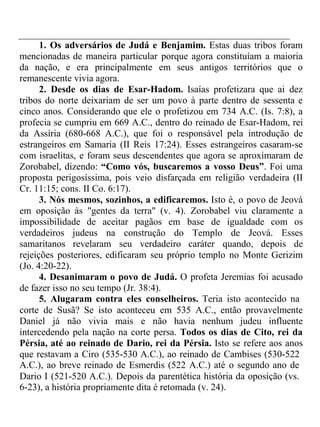 1. Os adversários de Judá e Benjamim. Estas duas tribos foram 
mencionadas de maneira particular porque agora constituíam a maioria 
da nação, e era principalmente em seus antigos territórios que o 
remanescente vivia agora. 
2. Desde os dias de Esar-Hadom. Isaías profetizara que ai dez 
tribos do norte deixariam de ser um povo à parte dentro de sessenta e 
cinco anos. Considerando que ele o profetizou em 734 A.C. (Is. 7:8), a 
profecia se cumpriu em 669 A.C., dentro do reinado de Esar-Hadom, rei 
da Assíria (680-668 A.C.), que foi o responsável pela introdução de 
estrangeiros em Samaria (II Reis 17:24). Esses estrangeiros casaram-se 
com israelitas, e foram seus descendentes que agora se aproximaram de 
Zorobabel, dizendo: “Como vós, buscaremos a vosso Deus”. Foi uma 
proposta perigosíssima, pois veio disfarçada em religião verdadeira (II 
Cr. 11:15; cons. II Co. 6:17). 
3. Nós mesmos, sozinhos, a edificaremos. Isto é, o povo de Jeová 
em oposição às "gentes da terra" (v. 4). Zorobabel viu claramente a 
impossibilidade de aceitar pagãos em base de igualdade com os 
verdadeiros judeus na construção do Templo de Jeová. Esses 
samaritanos revelaram seu verdadeiro caráter quando, depois de 
rejeições posteriores, edificaram seu próprio templo no Monte Gerizim 
(Jo. 4:20-22). 
4. Desanimaram o povo de Judá. O profeta Jeremias foi acusado 
de fazer isso no seu tempo (Jr. 38:4). 
5. Alugaram contra eles conselheiros. Teria isto acontecido na 
corte de Susã? Se isto aconteceu em 535 A.C., então provavelmente 
Daniel já não vivia mais e não havia nenhum judeu influente 
intercedendo pela nação na corte persa. Todos os dias de Cito, rei da 
Pérsia, até ao reinado de Dario, rei da Pérsia. Isto se refere aos anos 
que restavam a Ciro (535-530 A.C.), ao reinado de Cambises (530-522 
A.C.), ao breve reinado de Esmerdis (522 A.C.) até o segundo ano de 
Dario I (521-520 A.C.). Depois da parentética história da oposição (vs. 
6-23), a história propriamente dita é retomada (v. 24). 
 