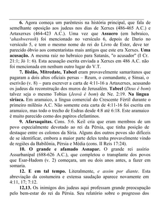 6. Agora começa um parêntesis na história principal, que fala de 
semelhante oposição aos judeus nos dias de Xerxes (486-465 A.C.) e 
Artaxerxes (464-423 A.C.). Uma vez que Assuero (em hebraico, 
‘ahashwerosh) foi mencionado no versículo 6, depois de Dario no 
versículo 5, e tem o mesmo nome do rei do Livro de Ester, deve ter 
parecido óbvio aos comentaristas mais antigos que este era Xerxes. Uma 
acusação. A mesma raiz no hebraico para Satanás, "o acusador" (I Cr. 
21:1; Jó 1: 6). Esta acusação escrita enviada a Xerxes em 486 A.C. não 
foi mencionada em nenhum outro lugar do V.T. 
7. Bislão, Mitredate, Tabeel eram provavelmente samaritanos que 
pagaram a dois altos oficiais persas – Reum, o comandante, e Sinsai, o 
escrivão (v. 8) – para escrever a carta de 4:11-16 a Artaxerxes, acusando 
os judeus da reconstrução dos muros de Jerusalém. Tabeel (Deus é bom) 
talvez seja o mesmo Tobias (Jeová é bom) de Ne. 2:19. Na língua 
siríaca. Em aramaico, a língua comercial do Crescente Fértil durante o 
primeiro milênio A.C. Não somente esta carta de 4:11-16 foi escrita em 
aramaico, mas todo o trecho de Esdras desde 4:8 até 6:18. Este aramaico 
é muito parecido como dos papiros elefantinos. 
9. Afarsaquitas. Cons. 5:6. Keil cria que eram membros de um 
povo especialmente devotado ao rei da Pérsia, que tinha posição de 
destaque entre os colonos da Síria. Alguns dos outros povos são difíceis 
de se identificar, embora a maior parte deles tenha provavelmente vindo 
de regiões da Babilônia, Pérsia e Média (cons. II Reis 17:24). 
10. O grande e afamado Asnapar. O grande rei assírio 
Assurbanipal (688-626 A.C.), que completou o transplante dos povos 
que Esar-Hadom (v. 2) começara, um ou dois anos antes, a fazer em 
somaria. 
12. E em tal tempo. Literalmente, e assim por diante. Esta 
abreviação da costumeira e extensa saudação aparece novamente em 
4:11, 17; 7:12. 
12,13. Os inimigos dos judeus aqui professam grande preocupação 
pelo bem-estar do rei da Pérsia. Seu relatório sobre o progresso dos 
 