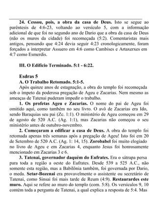 24. Cessou, pois, a obra da casa de Deus. Isto se segue ao 
parêntesis de 4:6-23, voltando ao versículo 5, com a informação 
adicional de que foi no segundo ano de Dario que a obra da casa de Deus 
(não os muros da cidade) foi recomeçada (5:2). Comentaristas mais 
antigos, pensando que 4:24 devia seguir 4:23 cronologicamente, foram 
forçados a interpretar Assuero em 4:6 como Cambises e Artaxerxes em 
4:7 como Esmerdis. 
III. O Edifício Terminado. 5:1 - 6:22. 
Esdras 5 
A. O Trabalho Retomado. 5:1-5. 
Após quinze anos de estagnação, a obra do templo foi recomeçada 
sob o ímpeto da poderosa pregação de Ageu e Zacarias. Nem mesmo as 
ameaças de Tatenai puderam impedir o trabalho. 
1. Os profetas Ageu e Zacarias. O nome do pai de Ageu foi 
omitido aqui, como também no seu livro. O avô de Zacarias era Ido, 
sendo Baraquias seu pai (Zc. 1:1). O ministério de Ageu começou em 29 
de agosto de 520 A.C. (Ag. 1:1), mas Zacarias não começou o seu 
ministério antes de outubro-novembro. 
2. Começaram a edificar a casa de Deus. A obra do templo foi 
retomada apenas três semanas após a pregação de Ageu! Isto foi em 20 
de Setembro de 520 A.C. (Ag. 1: 14, 15). Zorobabel foi muito elogiado 
no livro de Ageu e em Zacarias 4, enquanto Jesus foi honrosamente 
mencionado em Zacarias 3 e 6. 
3. Tatenai, governador daquém do Eufrates. Era o sátrapa persa 
para toda a região a oeste do Eufrates. Desde 539 a 525 A.C., não 
somente esta região, mas a Babilônia também, foi governada por Dario, 
o meda. Setar-Bozenai era provavelmente o assistente ou secretário de 
Tatenai, como Sinsai foi mais tarde de Reum (4:9). Restaurardes este 
muro. Aqui se refere ao muro do templo (com. 5:8). Os versículos 9, 10 
contém toda a pergunta de Tatenai, a qual explica a resposta de 5:4. Mas 
 