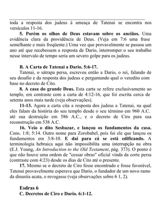 toda a resposta dos judeus à ameaça de Tatenai se encontra nos 
versículos 11-16. 
5. Porém os olhos de Deus estavam sobre os anciãos. Uma 
evidência clara da providência de Deus. (Veja em 7:6 uma frase 
semelhante e mais freqüente.) Uma vez que provavelmente se passou um 
ano até que recebessem a resposta de Dario, interromper o seu trabalho 
nesse intervalo de tempo seria um severo golpe para os judeus. 
B. A Carta de Tatenai a Dario. 5:6-17. 
Tatenai, o sátrapa persa, escreveu então a Dario, o rei, falando de 
seu desafio e da resposta dos judeus e perguntando qual o veredito com 
base no decreto de Cito. 
8. A casa do grande Deus. Esta carta se refere exclusivamente ao 
templo, em contraste com a carta de 4:12-16, que foi escrita cerca de 
setenta anos mais tarde (veja observações). 
11-13. Agora a carta cita a resposta dos judeus a Tatenai, na qual 
eles falam da história do seu templo desde o seu término em 960 A.C. 
até sua destruição em 586 A.C., e o decreto de Ciro para sua 
reconstrução em 538 A.C. 
16. Veio o dito Sesbazar, e lançou os fundamentos da casa. 
Cons. 1:8; 5:14. Outro nome para Zorobabel, pois foi ele que lançou os 
fundamentos em 3:8-10. E daí para cá se está edificando. A 
terminologia hebraica aqui não impossibilita uma interrupção na obra 
(E.J. Young, An Introduction to the Old Testament, pág. 373). O ponto é 
que não houve uma ordem de "cessar obras" oficial vinda da corte persa 
(contraste com 4:23) desde os dias de Cito até o presente. 
17. Mesmo se o decreto de Ciro fosse encontrado e fosse favorável, 
Tatenai provavelmente esperava que Dario, o fundador de um novo ramo 
da dinastia acata, o revogasse (veja observações sobre 6 1, 2). 
Esdras 6 
C. Decretos de Ciro e Dario. 6:1-12. 
 