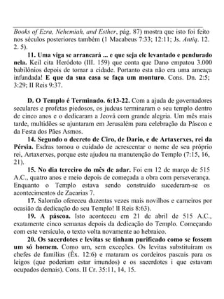 Books of Ezra, Nehemiah, and Esther, pág. 87) mostra que isto foi feito 
nos séculos posteriores também (1 Macabeus 7:33; 12:11; Js. Antiq. 12. 
2. 5). 
11. Uma viga se arrancará ... e que seja ele levantado e pendurado 
nela. Keil cita Heródoto (III. 159) que conta que Dano empatou 3.000 
babilônios depois de tomar a cidade. Portanto esta não era uma ameaça 
infundada! E que da sua casa se faça um monturo. Cons. Dn. 2:5; 
3:29; II Reis 9:37. 
D. O Templo é Terminado. 6:13-22. Com a ajuda de governadores 
seculares e profetas piedosos, os judeus terminaram o seu templo dentro 
de cinco anos e o dedicaram a Jeová com grande alegria. Um mês mais 
tarde, multidões se ajuntaram em Jerusalém para celebração da Páscoa e 
da Festa dos Pães Asmos. 
14. Segundo o decreto de Ciro, de Dario, e de Artaxerxes, rei da 
Pérsia. Esdras tomou o cuidado de acrescentar o nome de seu próprio 
rei, Artaxerxes, porque este ajudou na manutenção do Templo (7:15, 16, 
21). 
15. No dia terceiro do mês de adar. Foi em 12 de março de 515 
A.C., quatro anos e meio depois de começada a obra com perseverança. 
Enquanto o Templo estava sendo construído sucederam-se os 
acontecimentos de Zacarias 7. 
17. Salomão ofereceu duzentas vezes mais novilhos e carneiros por 
ocasião da dedicação do seu Templo! lI Reis 8:63). 
19. A páscoa. Isto aconteceu em 21 de abril de 515 A.C., 
exatamente cinco semanas depois da dedicação do Templo. Começando 
com este versículo, o texto volta novamente ao hebraico. 
20. Os sacerdotes e levitas se tinham purificado como se fossem 
um só homem. Como um, sem exceções. Os levitas substituíram os 
chefes de famílias (Êx. 12:6) e mataram os cordeiros pascais para os 
leigos (que poderiam estar imundos) e os sacerdotes i que estavam 
ocupados demais). Cons. II Cr. 35:11, 14, 15. 
 