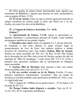 21. Dois grupos de judeus foram mencionados aqui, aqueles que 
retornaram da Babilônia e aqueles que ficaram na terra, misturando-se 
com os pagãos (II Reis 17:33). 
22. O rei da Assíria. Uma vez que os pensas agora governavam os 
antigos territórios da Assíria, pode se dizer que Dario era o rei da 
Assíria, tal como Ciro fora rei da Babilônia. 
IV. A Viagem de Esdras a Jerusalém. 7:1 – 8:36. 
Esdras 7 
A. Apresentação de Esdras. 7:1-10. Agora se apresentam as 
ligações familiares e características pessoais de Esdras, como também 
um pequeno sumário de sua grande viagem. 
1. Passadas estas coisas. Entre os capítulos 6 e 7, há um intervalo 
de cinqüenta e oito anos, durante os quais tiveram lugar os 
acontecimentos do livro de Ester. Isto poderia explicar a atitude 
favorável de Artaxerxes para com Esdras. Esdras, filho de Seraías. 
Seraías era sumo sacerdote em 586 A.C. (II Reis 25:18). Mas Esdras 
devia descender de um filho mais jovem de Seraías, porque ele não foi 
chamado de "filho de Jozadaque ", como Jesua (Ed. 3:2; I Cr. 6:14); e 
portanto seus ancestrais imediatos não se encontravam na linhagem 
sumo-sacerdotal. 
3. Azarias, filho de Meraiote. Para encurtar a lista, seis nomes 
foram excluídos entre esses dois (I Cr. 6: 7-11). 
6. Ele era escriba versado na lei de Moisés. Escriba. O soper 
hebraico significava anteriormente "secretário". Mas no tempo de 
Jeremias os escribas também eram professores da Bíblia (Jr. 8:8), e esse 
é o significado aqui. 
7-9. A viagem de 1.448kms levou quatro meses – 27 de março a 24 
de julho de 457 A.C. 
10. Porque Esdras tinha disposto o coração. Veja em II Cr. 
12:14; 19:3; 30:19, expressões semelhantes. 
 