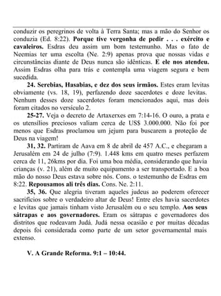 conduzir os peregrinos de volta à Terra Santa; mas a mão do Senhor os 
conduzia (Ed. 8:22). Porque tive vergonha de pedir . . . exército e 
cavaleiros. Esdras deu assim um bom testemunho. Mas o fato de 
Neemias ter uma escolta (Ne. 2:9) apenas prova que nossas vidas e 
circunstâncias diante de Deus nunca são idênticas. E ele nos atendeu. 
Assim Esdras olha para trás e contempla uma viagem segura e bem 
sucedida. 
24. Serebias, Hasabias, e dez dos seus irmãos. Estes eram levitas 
obviamente (vs. 18, 19), perfazendo doze sacerdotes e doze levitas. 
Nenhum desses doze sacerdotes foram mencionados aqui, mas dois 
foram citados no versículo 2. 
25-27. Veja o decreto de Artaxerxes em 7:14-16. O ouro, a prata e 
os utensílios preciosos valiam cerca de US$ 3.000.000. Não foi por 
menos que Esdras proclamou um jejum para buscarem a proteção de 
Deus na viagem! 
31, 32. Partiram de Aava em 8 de abril de 457 A.C., e chegaram a 
Jerusalém em 24 de julho (7:9). 1.448 kms em quatro meses perfazem 
cerca de 11, 26kms por dia. Foi uma boa média, considerando que havia 
crianças (v. 21), além de muito equipamento a ser transportado. E a boa 
mão do nosso Deus estava sobre nós. Cons. o testemunho de Esdras em 
8:22. Repousamos ali três dias. Cons. Ne. 2:11. 
35, 36. Que alegria tiveram aqueles judeus ao poderem oferecer 
sacrifícios sobre o verdadeiro altar de Deus! Entre eles havia sacerdotes 
e levitas que jamais tinham visto Jerusalém ou o seu templo. Aos seus 
sátrapas e aos governadores. Eram os sátrapas e governadores dos 
distritos que rodeavam Judá. Judá nessa ocasião e por muitas décadas 
depois foi considerada como parte de um setor governamental mais 
extenso. 
V. A Grande Reforma. 9:1 – 10:44. 
 