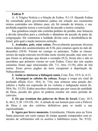 Esdras 9 
A. A Trágica Notícia e a Oração de Esdras. 9:1-15. Quando Esdras 
foi consultado pelos governadores judeus em relação aos casamentos 
mistos contraídos nos últimos anos, ele foi tomado de tristeza, e sua 
profunda angústia trouxe a convicção do pecado a muitos corações. 
Sua grandiosa oração não continha pedidos de perdão, mas forneceu 
a devida atmosfera para a confissão e abandono do pecado da parte da 
congregação. Ele contrastou a lealdade divina com a desobediência de 
Israel, pela qual a nação merecera extinção. 
1. Acabadas, pois, estas coisas. Provavelmente passaram diversos 
meses depois dos acontecimentos de 8:36, pois estamos agora no mês de 
dezembro (10:9). Vieram ter comigo os príncipes. Todas as classes 
sociais da nação estavam envolvidas neste recente pecado; mas uma vez 
que foram os príncipes que deram o exemplo (9:2), foram eles e não os 
sacerdotes que primeiro vieram ter com Esdras. Cinco das sete nações 
cananitas foram aqui relacionadas (Dt. 7:1; Atos 13:19), além de três 
outras. Esses povos pagãos da terra escaparam à deportação de 
Nabucodonosor. 
2. Assim se misturou a linhagem santa. Cons. Êxo. 19:5; Is. 6:13. 
3. Arranquei os cabelos da cabeça. Rasgar a roupa era sinal de 
profunda aflição (Lev. 10:6; Is. 7:6); mas arrancar uma porção dos 
cabelos e barba era expressão de ira violenta e indignação moral (Is. 
50:6; Ne. 13:25). Esdras percebeu claramente que por causa da santidade 
de Deus, pecado tão grave só poderia resultar em outro período de 
cativeiro. 
4. Os que tremiam das palavras do Deus de Israel. Cons. 10:3; 
Is. 66:2, 5; Sl. 119:120, 161. A atitude de um homem para com a Palavra 
de Deus é um dos critérios definitivos para se medir a sua 
espiritualidade. 
8. Agora por breve momento. Literalmente. Oitenta anos na Terra 
Santa pareciam um curto espaço de tempo quando comparados com os 
séculos de sofrimentos sob os assírios e babilônios (cons. Ne. 9:32). 
 
