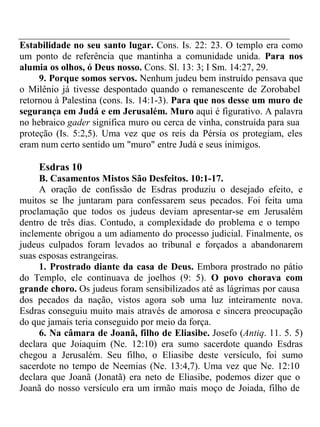 Estabilidade no seu santo lugar. Cons. Is. 22: 23. O templo era como 
um ponto de referência que mantinha a comunidade unida. Para nos 
alumia os olhos, ó Deus nosso. Cons. Sl. 13: 3; I Sm. 14:27, 29. 
9. Porque somos servos. Nenhum judeu bem instruído pensava que 
o Milênio já tivesse despontado quando o remanescente de Zorobabel 
retornou à Palestina (cons. Is. 14:1-3). Para que nos desse um muro de 
segurança em Judá e em Jerusalém. Muro aqui é figurativo. A palavra 
no hebraico gader significa muro ou cerca de vinha, construída para sua 
proteção (Is. 5:2,5). Uma vez que os reis da Pérsia os protegiam, eles 
eram num certo sentido um "muro" entre Judá e seus inimigos. 
Esdras 10 
B. Casamentos Mistos São Desfeitos. 10:1-17. 
A oração de confissão de Esdras produziu o desejado efeito, e 
muitos se lhe juntaram para confessarem seus pecados. Foi feita uma 
proclamação que todos os judeus deviam apresentar-se em Jerusalém 
dentro de três dias. Contudo, a complexidade do problema e o tempo 
inclemente obrigou a um adiamento do processo judicial. Finalmente, os 
judeus culpados foram levados ao tribunal e forçados a abandonarem 
suas esposas estrangeiras. 
1. Prostrado diante da casa de Deus. Embora prostrado no pátio 
do Templo, ele continuava de joelhos (9: 5). O povo chorava com 
grande choro. Os judeus foram sensibilizados até as lágrimas por causa 
dos pecados da nação, vistos agora sob uma luz inteiramente nova. 
Esdras conseguiu muito mais através de amorosa e sincera preocupação 
do que jamais teria conseguido por meio da força. 
6. Na câmara de Joanã, filho de Eliasibe. Josefo (Antiq. 11. 5. 5) 
declara que Joiaquim (Ne. 12:10) era sumo sacerdote quando Esdras 
chegou a Jerusalém. Seu filho, o Eliasibe deste versículo, foi sumo 
sacerdote no tempo de Neemias (Ne. 13:4,7). Uma vez que Ne. 12:10 
declara que Joanã (Jonatã) era neto de Eliasibe, podemos dizer que o 
Joanã do nosso versículo era um irmão mais moço de Joiada, filho de 
 