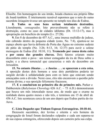 Eliasibe. Em homenagem do seu irmão, Joiada chamou seu próprio filho 
de Joanã também. É inteiramente razoável supormos que o neto do sumo 
sacerdote Joiaquim tivesse um aposento no templo nos dias de Esdras. 
8. Todos os seus bens seriam totalmente destruídos. 
Literalmente, consagrados. Isto provavelmente não se refere à 
destruição, como no caso de cidades idólatras (Dt. 13:12-17), mas à 
apropriação em beneficio do templo (Lv. 27:28). 
9. Em 8 de dezembro de 457 A.C., uma imensa multidão de judeus, 
não cabendo dentro da pequena cidade (cons. Ne. 7:4), ajuntou-se no 
espaço aberto que havia defronte da Porta das Águas no extremo sudeste 
do pátio do templo (Ne. 3:26; 8:13, 16; 12:37) para ouvir a solene 
mensagem de Esdras (Ed. 10:10, 11). Tremendo por causa desta coisa 
e por causa das grandes chuvas. Dois fatores criaram muito 
desconforto entre o povo : um temor esmagador da ira de Deus sobre a 
nação; e a chuva torrencial que caracteriza o mês de dezembro em 
Jerusalém. 
15. No entanto Jônatas . . . e Jaseías . . . se opuseram a esta coisa. 
A oposição destes dois homens e seus dois partidários poderia ter 
surgido devido à solidariedade para com os lares que estavam sendo 
ameaçados com a divisão. Neste caso, eles não encaravam a questão pelo 
prisma divino, e sua oposição felizmente fracassou. 
17. E o concluíram no primeiro dia do primeiro mês. Parker e 
Dubberstein (Babylonian Chorology 626 A.C. – 75 A.D.) demonstraram 
que houve um mês intercalado nesse ano, de modo que o exame na 
realidade durou quatro meses e não três, e terminou em 15 de abril de 
456 A.C. Isto aconteceu cerca de um ano depois que Esdras partiu do rio 
Aava. 
C. Lista Daqueles que Tinham Esposas Estrangeiras. 10:18-44. 
Dezessete sacerdotes, dez levitas e oitenta e seis homens da 
congregação de Israel foram declarados culpados e cada um separou-se 
de sua esposa estrangeira, oferecendo depois um carneiro pela sua culpa. 
 