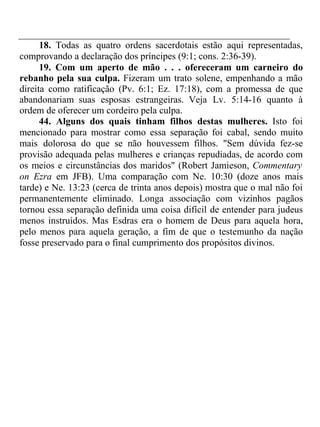 18. Todas as quatro ordens sacerdotais estão aqui representadas, 
comprovando a declaração dos príncipes (9:1; cons. 2:36-39). 
19. Com um aperto de mão . . . ofereceram um carneiro do 
rebanho pela sua culpa. Fizeram um trato solene, empenhando a mão 
direita como ratificação (Pv. 6:1; Ez. 17:18), com a promessa de que 
abandonariam suas esposas estrangeiras. Veja Lv. 5:14-16 quanto à 
ordem de oferecer um cordeiro pela culpa. 
44. Alguns dos quais tinham filhos destas mulheres. Isto foi 
mencionado para mostrar como essa separação foi cabal, sendo muito 
mais dolorosa do que se não houvessem filhos. "Sem dúvida fez-se 
provisão adequada pelas mulheres e crianças repudiadas, de acordo com 
os meios e circunstâncias dos maridos" (Robert Jamieson, Commentary 
on Ezra em JFB). Uma comparação com Ne. 10:30 (doze anos mais 
tarde) e Ne. 13:23 (cerca de trinta anos depois) mostra que o mal não foi 
permanentemente eliminado. Longa associação com vizinhos pagãos 
tornou essa separação definida uma coisa difícil de entender para judeus 
menos instruídos. Mas Esdras era o homem de Deus para aquela hora, 
pelo menos para aquela geração, a fim de que o testemunho da nação 
fosse preservado para o final cumprimento dos propósitos divinos. 
