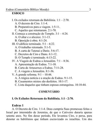 Esdras (Comentário Bíblico Moody) 3 
ESBOÇO 
I. Os exilados retornam da Babilônia. 1:1 – 2:70. 
A. O decreto de Ciro. 1:1-4. 
B. Preparativos para a viagem. 1:5-11. 
C. Aqueles que retornaram. 2:1-70. 
II. Começa a construção do Templo. 3:1 – 4:24. 
A. O altar e o alicerce. 3:1-13. 
B. Oposição à obra. 4:1-24. 
III. O edifício terminado. 5:1 – 6:22. 
A. O trabalho retomado. 5:1-5. 
B. A carta de Tatenai a Dario. 5:6-17. 
C. Decretos de Ciro e Dano. 6:1-12. 
D. O Templo é terminado. 6:13-22. 
IV. A Viagem de Esdras a Jerusalém. 7:1 – 8:36. 
A. Apresentação de Esdras. 7:1-10. 
B. Carta de Artaxerxes a Esdras. 7:11-28. 
C. A viagem a Jerusalém. 8:1-36. 
V. A grande reforma. 9:1 – 10:44. 
A. A trágica notícia e a oração de Esdras. 9:1-15. 
B. Casamentos mistos são desfeitos. 10:1-17. 
C. Lista daqueles que tinham esposas estrangeiras. 10:18-44. 
COMENTÁRIO 
I. Os Exilados Retornam da Babilônia. 1:1 - 2:70. 
Esdras 1 
A. O Decreto de Ciro. 1:1-4. Deus cumpriu Suas promessas feitas a 
Israel por intermédio de Jeremias, de que o Cativeiro duraria apenas 
setenta anos. No fim desse período, Ele levantou Ciro, o persa, para 
denotar os babilônios que tinham escravizado os israelitas. Um dos 
 
