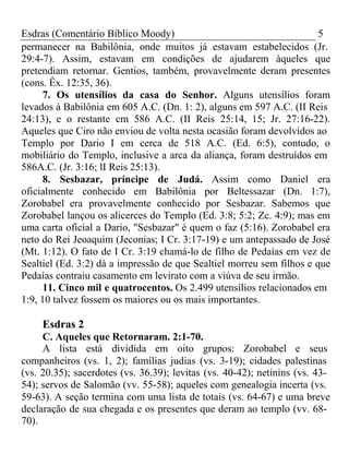 Esdras (Comentário Bíblico Moody) 5 
permanecer na Babilônia, onde muitos já estavam estabelecidos (Jr. 
29:4-7). Assim, estavam em condições de ajudarem àqueles que 
pretendiam retornar. Gentios, também, provavelmente deram presentes 
(cons. Êx. 12:35, 36). 
7. Os utensílios da casa do Senhor. Alguns utensílios foram 
levados à Babilônia em 605 A.C. (Dn. 1: 2), alguns em 597 A.C. (II Reis 
24:13), e o restante cm 586 A.C. (II Reis 25:14, 15; Jr. 27:16-22). 
Aqueles que Ciro não enviou de volta nesta ocasião foram devolvidos ao 
Templo por Dario I em cerca de 518 A.C. (Ed. 6:5), contudo, o 
mobiliário do Templo, inclusive a arca da aliança, foram destruídos em 
586A.C. (Jr. 3:16; lI Reis 25:13). 
8. Sesbazar, príncipe de Judá. Assim como Daniel era 
oficialmente conhecido em Babilônia por Beltessazar (Dn. 1:7), 
Zorobabel era provavelmente conhecido por Sesbazar. Sabemos que 
Zorobabel lançou os alicerces do Templo (Ed. 3:8; 5:2; Zc. 4:9); mas em 
uma carta oficial a Dario, "Sesbazar" é quem o faz (5:16). Zorobabel era 
neto do Rei Jeoaquim (Jeconias; I Cr. 3:17-19) e um antepassado de José 
(Mt. 1:12). O fato de I Cr. 3:19 chamá-lo de filho de Pedaías em vez de 
Sealtiel (Ed. 3:2) dá a impressão de que Sealtiel morreu sem filhos e que 
Pedaías contraiu casamento em levirato com a viúva de seu irmão. 
11. Cinco mil e quatrocentos. Os 2.499 utensílios relacionados em 
1:9, 10 talvez fossem os maiores ou os mais importantes. 
Esdras 2 
C. Aqueles que Retornaram. 2:1-70. 
A lista está dividida em oito grupos: Zorobabel e seus 
companheiros (vs. 1, 2); famílias judias (vs. 3-19); cidades palestinas 
(vs. 20.35); sacerdotes (vs. 36.39); levitas (vs. 40-42); netinins (vs. 43- 
54); servos de Salomão (vv. 55-58); aqueles com genealogia incerta (vs. 
59-63). A seção termina com uma lista de totais (vs. 64-67) e uma breve 
declaração de sua chegada e os presentes que deram ao templo (vv. 68- 
70). 
 
