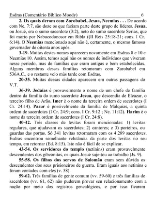 Esdras (Comentário Bíblico Moody) 6 
2. Os quais deram com Zorobabel, Jesua, Neemias . . . De acordo 
com Ne. 7:7, são doze os que faziam parte deste grupo de líderes. Jesua, 
ou Josué, era o sumo sacerdote (3:2), neto do sumo sacerdote Serias, que 
foi morto por Nabucodonosor em Ribla ((II Reis 25:18-21; cons. I Cr. 
6:14). O Neemias mencionado aqui não é, certamente, o mesmo famoso 
governador de oitenta anos após. 
3-19. Muitos destes nomes aparecem novamente em Esdras 8 e 10 e 
Neemias 10. Assim, temos aqui não os nomes de indivíduos que viveram 
nesse período, mas de famílias que eram antigas e bem estabelecidas. 
Alguns membros dessas famílias retomaram com Zorobabel em 
536A.C., e o restante veio mús tarde com Esdras. 
20-35. Muitas dessas cidades aparecem em outras passagens do 
V.T. 
36-39. Jedaías é provavelmente o nome de um chefe de família 
dentro da família do sumo sacerdote Jesua, que descendia de Eleazar, o 
terceiro filho de Arão. Imer é o nome da terceira ordem de sacerdotes (I 
Cr. 24:14). Pasur é possivelmente da família de Malquias, a quinta 
ordem de sacerdotes (I Cr. 24:9; cons. I Cr. 9:12 ; Ne. 11:12). Harim é o 
nome da terceira ordem de sacerdotes (I Cr. 24:8). 
40-42. Três classes de levitas foram mencionadas: 1) levitas 
regulares, que ajudavam os sacerdotes; 2) cantores; e 3) porteiros, ou 
guardas das portas. Só 341 levitas retornaram com os 4.289 sacerdotes. 
Esdras encontrou semelhante relutância da parte dos levitas no seu 
tempo, em retornar (Ed. 8:15). Isto não é fácil de se explicar. 
43-54. Os servidores do templo (netinins) eram provavelmente 
descendentes dos gibeonitas, os quais Josué sujeitou ao trabalho (Js. 9). 
55-58. Os filhos dos servos de Salomão eram sem dúvida os 
descendentes dos seus prisioneiros de guerra. Eram iguais aos netinins e 
foram contados com eles (v. 58). 
59-62. Três famílias de gente comum (vv. 59-60) e três famílias de 
sacerdotes (vv. 61, 62) não puderem provar seu relacionamento com a 
nação por meio dos registros genealógicos, e por isso ficaram 
 