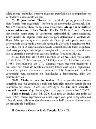 oficialmente excluídos, embora tivessem permissão de acompanham os 
verdadeiros judeus nesta viagem. 
63. O governador. Tirsata era um título persa, possivelmente 
significando "sua excelência". Refere-se ao governador Zorobabel. Em 
Ne. 8:9 o mesmo título foi aplicado a Neemias. Até que se levantasse 
um sacerdote com Urim e Tumim. Em Êx. 28:30, o Urim e o Tumim 
são citados como parte da vestimenta cerimonial do sumo sacerdote. 
Eram usados de alguma certa maneira para determinar a vontade de 
Deus. Mas parece que a vontade de Deus já não podia mais ser 
determinada desse modo depois da partida da glória do Shequiná em 592 
A.C. (Ez. 8-11). A ansiosa esperança de Zorobabel (e de todos os judeus 
piedosos) para que esta trágica situação não continuasse, naturalmente 
não se cumpriu e o problema das seis famílias ficou sem solução. 
64-67. Este total de 42.360 é idêntico ao de Ne. 7:66; mas a cifra 
real de Esdras 2 chega somente a 29.818, e a de Ne. 7 totaliza somente 
31.088. Nos números do V.T., algumas vezes ocorrem mudanças e 
omissões por causa de repetidas cópias; talvez essa seja a explicação 
desta discrepância. Cantores e cantoras (v. 65). Pessoas não israelitas 
contratadas para cantarem em festividades e lamentações, além dos 
cantores levitas. 
68-70. Vindo à casa do Senhor. Uma expressão interessante 
sugerindo que ela continuou sendo em Jerusalém mesmo depois de sua 
destruição em 586A.C. Cons. Jr. 41:5; Ageu 2:9. Em ouro sessenta e 
uma mil dracmas. Veja observação em passagem paralela, Ne. 7:70-72. 
Todo o Israel. Cons. Ed. 2:2b. Está fora de dúvida que todas as 
doze tribos foram representadas nesta expedição, pois refugiados das 
tribos do norte afluíram abundantemente em Judá durante séculos antes 
do cativeiro da Babilônia. 
II. Começa a Construção do Templo. 3:1 - 4:24. 
 