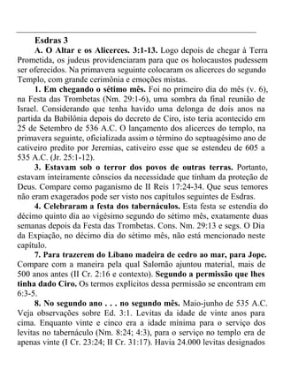 Esdras 3 
A. O Altar e os Alicerces. 3:1-13. Logo depois de chegar à Terra 
Prometida, os judeus providenciaram para que os holocaustos pudessem 
ser oferecidos. Na primavera seguinte colocaram os alicerces do segundo 
Templo, com grande cerimônia e emoções mistas. 
1. Em chegando o sétimo mês. Foi no primeiro dia do mês (v. 6), 
na Festa das Trombetas (Nm. 29:1-6), uma sombra da final reunião de 
Israel. Considerando que tenha havido uma delonga de dois anos na 
partida da Babilônia depois do decreto de Ciro, isto teria acontecido em 
25 de Setembro de 536 A.C. O lançamento dos alicerces do templo, na 
primavera seguinte, oficializada assim o término do septuagésimo ano de 
cativeiro predito por Jeremias, cativeiro esse que se estendeu de 605 a 
535 A.C. (Jr. 25:1-12). 
3. Estavam sob o terror dos povos de outras terras. Portanto, 
estavam inteiramente cônscios da necessidade que tinham da proteção de 
Deus. Compare como paganismo de II Reis 17:24-34. Que seus temores 
não eram exagerados pode ser visto nos capítulos seguintes de Esdras. 
4. Celebraram a festa dos tabernáculos. Esta festa se estendia do 
décimo quinto dia ao vigésimo segundo do sétimo mês, exatamente duas 
semanas depois da Festa das Trombetas. Cons. Nm. 29:13 e segs. O Dia 
da Expiação, no décimo dia do sétimo mês, não está mencionado neste 
capítulo. 
7. Para trazerem do Líbano madeira de cedro ao mar, para Jope. 
Compare com a maneira pela qual Salomão ajuntou material, mais de 
500 anos antes (II Cr. 2:16 e contexto). Segundo a permissão que lhes 
tinha dado Ciro. Os termos explícitos dessa permissão se encontram em 
6:3-5. 
8. No segundo ano . . . no segundo mês. Maio-junho de 535 A.C. 
Veja observações sobre Ed. 3:1. Levitas da idade de vinte anos para 
cima. Enquanto vinte e cinco era a idade mínima para o serviço dos 
levitas no tabernáculo (Nm. 8:24; 4:3), para o serviço no templo era de 
apenas vinte (I Cr. 23:24; II Cr. 31:17). Havia 24.000 levitas designados 
 
