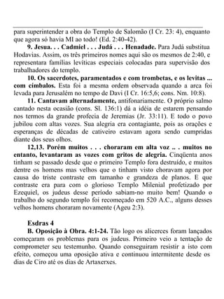 para superintender a obra do Templo de Salomão (I Cr. 23: 4), enquanto 
que agora só havia MI ao todo! (Ed. 2:40-42). 
9. Jesua. . . Cadmiel . . . Judá . . . Henadade. Para Judá substitua 
Hodavias. Assim, os três primeiros nomes aqui são os mesmos de 2:40, e 
representara famílias levíticas especiais colocadas para supervisão dos 
trabalhadores do templo. 
10. Os sacerdotes, paramentados e com trombetas, e os levitas ... 
com címbalos. Esta foi a mesma ordem observada quando a arca foi 
levada para Jerusalém no tempo de Davi (I Cr. 16:5,6; cons. Nm. 10:8). 
11. Cantavam alternadamente, antifonariamente. O próprio salmo 
cantado nesta ocasião (cons. Sl. 136:1) dá a idéia de estarem pensando 
nos termos da grande profecia de Jeremias (Jr. 33:11). E todo o povo 
jubilou com altas vozes. Sua alegria era contagiante, pois as orações e 
esperanças de décadas de cativeiro estavam agora sendo cumpridas 
diante dos seus olhos. 
12,13. Porém muitos . . . choraram em alta voz .. . muitos no 
entanto, levantaram as vozes com gritos de alegria. Cinqüenta anos 
tinham se passado desde que o primeiro Templo fora destruído, e muitos 
dentre os homens mas velhos que o tinham visto choravam agora por 
causa do triste contraste em tamanho e grandeza de planos. E que 
contraste era para com o glorioso Templo Milenial profetizado por 
Ezequiel, os judeus desse período sabiam-no muito bem! Quando o 
trabalho do segundo templo foi recomeçado em 520 A.C., alguns desses 
velhos homens choraram novamente (Ageu 2:3). 
Esdras 4 
B. Oposição à Obra. 4:1-24. Tão logo os alicerces foram lançados 
começaram os problemas para os judeus. Primeiro veio a tentação de 
comprometer seu testemunho. Quando conseguiram resistir a isto com 
efeito, começou uma oposição ativa e continuou intermitente desde os 
dias de Ciro até os dias de Artaxerxes. 
 