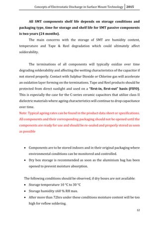 Concepts of Electrostatic Discharge in Surface Mount Technology 2015
12
All SMT components shelf life depends on storage conditions and
packaging type, time for storage and shelf life for SMT passive components
is two years (24 months).
The main concerns with the storage of SMT are humidity content,
temperature and Tape & Reel degradation which could ultimately affect
solderability.
The terminations of all components will typically oxidize over time
degrading solderability and affecting the wetting characteristics of the capacitor if
not stored properly. Contact with Sulphur Dioxide or Chlorine gas will accelerate
an oxidation layer forming on the terminations. Tape and Reel products should be
protected from direct sunlight and used on a “first-in, first-out” basis (FIFO).
This is especially the case for the C-series ceramic capacitors that utilize class II
dielectric materials where ageing characteristics will continue to drop capacitance
over time.
Note: Typical ageing rates can be found in the product data sheet or specifications.
All components and their corresponding packaging should not be opened until the
components are ready for use and should be re-sealed and properly stored as soon
as possible
 Components are to be stored indoors and in their original packaging where
environmental conditions can be monitored and controlled.
 Dry box storage is recommended as soon as the aluminium bag has been
opened to prevent moisture absorption.
The following conditions should be observed, if dry boxes are not available:
 Storage temperature 10 °C to 30 °C
 Storage humidity ≤60 % RH max.
 After more than 72hrs under these conditions moisture content will be too
high for reflow soldering.
 