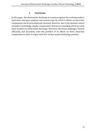 Concepts of Electrostatic Discharge in Surface Mount Technology 2015
19
I. Conclusion
In this paper, the electrostatic discharge as a menace against the evolving modern
electronics has been analysed and several ways by which it effects on electronic
components can be prevented also itemised. However, due to the dynamic nature
of modern technology, smaller components/ devices are emerging which are even
more sensitive to electrostatic discharge. Therefore, the future challenge is how to
efficiently and accurately solve the problem of its effects on these electronic
components in order to enjoy crisis free surface mount technology practice.
 