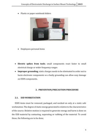 Concepts of Electrostatic Discharge in Surface Mount Technology 2015
6
 Plastic or paper notebook folders
 Employees personal items
 Electric spikes from tools; small components react faster to small
electrical charge or wider frequency ranges
 Improper grounding; static charges needs to be eliminated in order not to
harm electronic components so a faulty grounding can allow easy damage
on ESDS components.
2. PREVENTION/PRECAUTION PROCEDURE
2.1. ESD WORKSTATION
ESDS items must be removed, packaged, and worked on only at a static safe
workstation. The degree of static energy generated is relative to the characteristics
of the source. Relative motion is required to generate energy and harm is done on
the ESD material by contacting, separating or rubbing of the material. To avoid
these, the following are to be done;
 