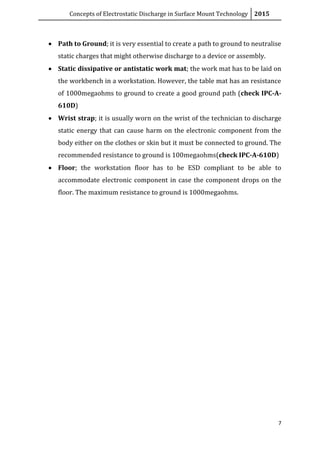 Concepts of Electrostatic Discharge in Surface Mount Technology 2015
7
 Path to Ground; it is very essential to create a path to ground to neutralise
static charges that might otherwise discharge to a device or assembly.
 Static dissipative or antistatic work mat; the work mat has to be laid on
the workbench in a workstation. However, the table mat has an resistance
of 1000megaohms to ground to create a good ground path (check IPC-A-
610D)
 Wrist strap; it is usually worn on the wrist of the technician to discharge
static energy that can cause harm on the electronic component from the
body either on the clothes or skin but it must be connected to ground. The
recommended resistance to ground is 100megaohms(check IPC-A-610D)
 Floor; the workstation floor has to be ESD compliant to be able to
accommodate electronic component in case the component drops on the
floor. The maximum resistance to ground is 1000megaohms.
 