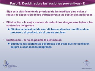 Siga esta clasificación de prioridad de las medidas para evitar o
reducir la exposición de los trabajadores a las sustancias peligrosas:
• Eliminación – la mejor manera de reducir los riesgos asociados a las
sustancias peligrosas
►Elimine la necesidad de usar dichas sustancias modificando el
proceso o el producto en el que se emplean
• Sustitución – si no es posible la eliminación
►Sustituya las sustancias peligrosas por otras que no conlleven
peligro o sean menos peligrosas
Paso 3: Decidir sobre las acciones preventivas (1)
 