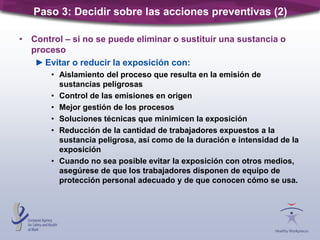 • Control – si no se puede eliminar o sustituir una sustancia o
proceso
►Evitar o reducir la exposición con:
• Aislamiento del proceso que resulta en la emisión de
sustancias peligrosas
• Control de las emisiones en origen
• Mejor gestión de los procesos
• Soluciones técnicas que minimicen la exposición
• Reducción de la cantidad de trabajadores expuestos a la
sustancia peligrosa, así como de la duración e intensidad de la
exposición
• Cuando no sea posible evitar la exposición con otros medios,
asegúrese de que los trabajadores disponen de equipo de
protección personal adecuado y de que conocen cómo se usa.
Paso 3: Decidir sobre las acciones preventivas (2)
 