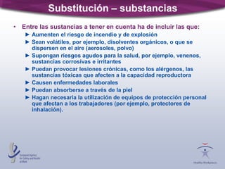 Substitución – substancias
• Entre las sustancias a tener en cuenta ha de incluir las que:
► Aumenten el riesgo de incendio y de explosión
► Sean volátiles, por ejemplo, disolventes orgánicos, o que se
dispersen en el aire (aerosoles, polvo)
► Supongan riesgos agudos para la salud, por ejemplo, venenos,
sustancias corrosivas e irritantes
► Puedan provocar lesiones crónicas, como los alérgenos, las
sustancias tóxicas que afecten a la capacidad reproductora
► Causen enfermedades laborales
► Puedan absorberse a través de la piel
► Hagan necesaria la utilización de equipos de protección personal
que afectan a los trabajadores (por ejemplo, protectores de
inhalación).
 