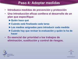 Paso 4: Adoptar medidas
• Introduzca medidas de prevención y protección
• Una introducción eficaz conlleva el desarrollo de un
plan que especifique:
►Quién hace qué
►Cuándo está finalizada cada tarea
►Los medios asignados para introducir cada medida
►Cuándo hay que revisar la evaluación y quién lo ha de
hacer
• Es esencial dar prioridad a los trabajos de
eliminación, sustitución y control de riesgos.
 