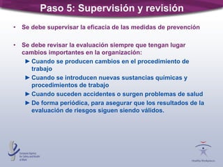 Paso 5: Supervisión y revisión
• Se debe supervisar la eficacia de las medidas de prevención
• Se debe revisar la evaluación siempre que tengan lugar
cambios importantes en la organización:
►Cuando se producen cambios en el procedimiento de
trabajo
►Cuando se introducen nuevas sustancias químicas y
procedimientos de trabajo
►Cuando suceden accidentes o surgen problemas de salud
►De forma periódica, para asegurar que los resultados de la
evaluación de riesgos siguen siendo válidos.
 