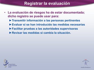 Registrar la evaluación
• La evaluación de riesgos ha de estar documentada;
dicho registro se puede usar para:
►Transmitir información a las personas pertinentes
►Evaluar si se han introducido las medidas necesarias
►Facilitar pruebas a las autoridades supervisoras
►Revisar las medidas si cambia la situación.
 