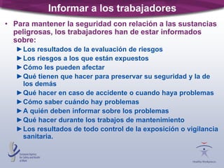 Informar a los trabajadores
• Para mantener la seguridad con relación a las sustancias
peligrosas, los trabajadores han de estar informados
sobre:
►Los resultados de la evaluación de riesgos
►Los riesgos a los que están expuestos
►Cómo les pueden afectar
►Qué tienen que hacer para preservar su seguridad y la de
los demás
►Qué hacer en caso de accidente o cuando haya problemas
►Cómo saber cuándo hay problemas
►A quién deben informar sobre los problemas
►Qué hacer durante los trabajos de mantenimiento
►Los resultados de todo control de la exposición o vigilancia
sanitaria.
 