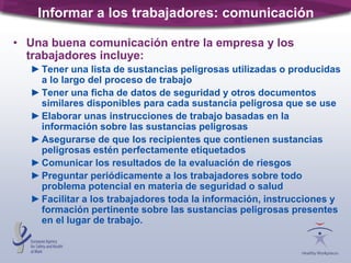 Informar a los trabajadores: comunicación
• Una buena comunicación entre la empresa y los
trabajadores incluye:
►Tener una lista de sustancias peligrosas utilizadas o producidas
a lo largo del proceso de trabajo
►Tener una ficha de datos de seguridad y otros documentos
similares disponibles para cada sustancia peligrosa que se use
►Elaborar unas instrucciones de trabajo basadas en la
información sobre las sustancias peligrosas
►Asegurarse de que los recipientes que contienen sustancias
peligrosas estén perfectamente etiquetados
►Comunicar los resultados de la evaluación de riesgos
►Preguntar periódicamente a los trabajadores sobre todo
problema potencial en materia de seguridad o salud
►Facilitar a los trabajadores toda la información, instrucciones y
formación pertinente sobre las sustancias peligrosas presentes
en el lugar de trabajo.
 