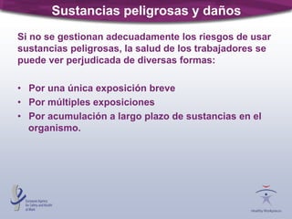 Sustancias peligrosas y daños
Si no se gestionan adecuadamente los riesgos de usar
sustancias peligrosas, la salud de los trabajadores se
puede ver perjudicada de diversas formas:
• Por una única exposición breve
• Por múltiples exposiciones
• Por acumulación a largo plazo de sustancias en el
organismo.
 