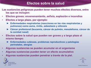 Efectos sobre la salud
Las sustancias peligrosas pueden tener muchos efectos diversos, entre
los que se incluyen:
• Efectos graves: envenenamiento, asfixia, explosión e incendios
• Efectos a largo plazo, por ejemplo:
► Enfermedades respiratorias (reacciones en las vías respiratorias y
pulmones) como asma, rinitis, asbestosis y silicosis
► Cáncer profesional (leucemia, cáncer de pulmón, mesotelioma, cáncer de
la cavidad nasal)
• Efectos sobre la salud que pueden ser graves y a largo plazo al
mismo tiempo:
► Enfermedades cutáneas, problemas reproductivos y patologías
perinatales, alergias
• Algunas sustancias se pueden acumular en el organismo
• Algunas sustancias pueden tener un efecto acumulativo
• Algunas sustancias pueden penetrar a través de la piel.
 