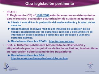 Otra legislación pertinente
• REACH
El Reglamento (CE) nº 1907/2006 establece un nuevo sistema único
para el registro, evaluación y autorización de sustancias químicas:
► Intenta ir más allá en la protección del medio ambiente y la salud de los
usuarios
► Responsabiliza en mayos medida a la industria de la gestión de los
riesgos ocasionados por las sustancias químicas y del suministro de
información sobre seguridad a todos los que producen o usan una
sustancia química.
► Más información sobre REACH: http://echa.europa.eu
• SGA, el Sistema Globalmente Armonizado de clasificación y
etiquetado de productos químicos de Naciones Unidas, también tiene
su repercusión sobre la salud de los trabajadores
► Más información sobre SGA:
http://ec.europa.eu/enterprise/reach/ghs_en.htm
 