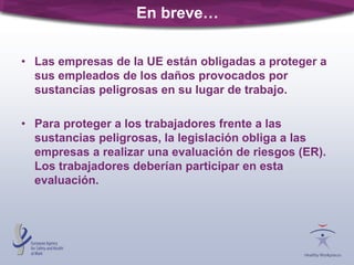 • Las empresas de la UE están obligadas a proteger a
sus empleados de los daños provocados por
sustancias peligrosas en su lugar de trabajo.
• Para proteger a los trabajadores frente a las
sustancias peligrosas, la legislación obliga a las
empresas a realizar una evaluación de riesgos (ER).
Los trabajadores deberían participar en esta
evaluación.
En breve…
 