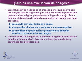 ¿Qué es una evaluación de riesgos?
• La evaluación de riesgos es el proceso por el cual se evalúan
los riesgos para la seguridad y la salud de los trabajadores que
presentan los peligros presentes en el lugar de trabajo. Es un
examen sistemático de todos los aspectos del trabajo que tiene
en cuenta:
►qué puede provocar lesiones o daños,
►si se pueden eliminar esos peligros y, en caso negativo,
►qué medidas de prevención o protección se deberían
introducir para controlar los riesgos.
• La evaluación de riesgos es la base de una gestión acertada de
la salud y la seguridad, clave para reducir los accidentes y
enfermedades profesionales.
 