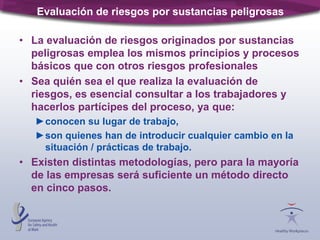 Evaluación de riesgos por sustancias peligrosas
• La evaluación de riesgos originados por sustancias
peligrosas emplea los mismos principios y procesos
básicos que con otros riesgos profesionales
• Sea quién sea el que realiza la evaluación de
riesgos, es esencial consultar a los trabajadores y
hacerlos partícipes del proceso, ya que:
►conocen su lugar de trabajo,
►son quienes han de introducir cualquier cambio en la
situación / prácticas de trabajo.
• Existen distintas metodologías, pero para la mayoría
de las empresas será suficiente un método directo
en cinco pasos.
 