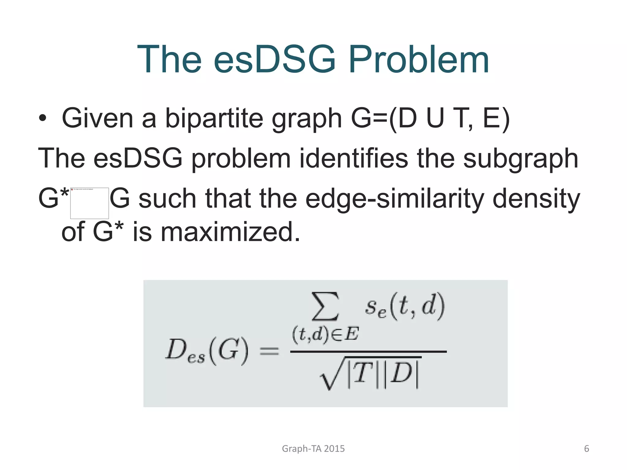 The esDSG Problem
• Given a bipartite graph G=(D U T, E)
The esDSG problem identifies the subgraph
G* G such that the edge-similarity density
of G* is maximized.
Graph-TA 2015 6
 
