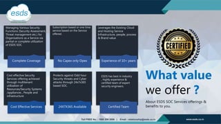 Complete Coverage No Capex only Opex Experience of 10+ years
Cost Effective Services 24X7X365 Available Certified Team
Managing Various Security
Functions (Security Assessment,
Threat management etc.) for
Organisations as a Service via
partial or complete utilization
of ESDS SOC.
Subscription based or one time
service based on the Service
offered.
Leverages the Existing Cloud
and Hosting Service
Infrastructure, people, process
& Brand value
Cost effective Security
Services offering achieved
through multitenant
utilization of
Resources/Security Systems
/appliances , People and
infrastructure
Protects against Odd hour
Security threats and Cyber
attacks through 24x7x365
based SOC.
ESDS has best in industry
, highly experience &
certified team of expert
security engineers.
What value
we offer ?
About ESDS SOC Services offerings &
benefits to you.
 
