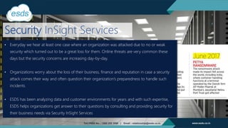 Security InSight Services
• Everyday we hear at least one case where an organization was attacked due to no or weak
security which turned out to be a great loss for them. Online threats are very common these
days but the security concerns are increasing day-by-day.
• Organizations worry about the loss of their business, finance and reputation in case a security
attack comes their way and often question their organization’s preparedness to handle such
incidents.
• ESDS has been analyzing data and customer environments for years and with such expertise,
ESDS helps organizations get answer to their questions by consulting and providing security for
their business needs via Security InSight Services
 