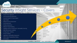 Security InSight Services - Covers
• Project Driven Approach
• Security posturing assessment
• Security Incident & Threat Analysis
• Gap Analysis
• Network Security Assessment
• Email Assessment
• Wireless Assessment
• Malware Threat Modeling
• Database Activity monitoring & Vulnerability Scanning
• SIEM effectiveness modeling
• Configuration Auditing
• Process Auditing
• Application Vulnerability Assessment
• DDOS Attack Preparedness Testing
• DLP Analysis
Customer
centric
approach in
service
planning &
Execution
Experienced
Security
professionals
onsite & at ESDS
based for
effective Service
delivery
Requirement based
Best in breed onsite
and ESDS cloud
based tools
Leverages ESDS
Panel of experts in
various faculties of
IT internally
for analysis and
recommendations
Detailed Customer
Customizable
Reports and
Presentations
 