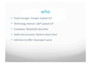 who	
 
  Fund	
 manager:	
 Prosper	
 Capital	
 LLP	
 	
 	
 	
 
  Technology	
 Adviser:	
 C&P	
 Capital	
 LLP	
 	
 	
 
  Custodian:	
 Woodside	
 Securi7es	
 	
 	
 
  Audit	
 and	
 accounts:	
 Nyman	
 Libson	
 Paul	
 	
 	
 
  Solicitors	
 to	
 oﬀer:	
 Davenport	
 Lyons	
 	
 	
 
 