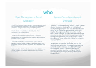 who	
 
           Paul	
 Thompson	
 –	
 Fund	
                                                              James	
 Cox	
 –	
 Investment	
 
                     Manager	
                                                                                    Director	
 
In	
 2006	
 Paul	
 founded	
 Prosper	
 Capital	
 to	
 provide	
 regulated	
 status	
    James	
 is	
 a	
 Founding	
 Partner	
 of	
 C&P	
 Capital.	
 	
 James	
 
and	
 authorisa7on	
 to	
 companies	
 in	
 the	
 media	
 and	
 technology	
              started	
 his	
 career	
 working	
 for	
 an	
 ins7tu7onal	
 
sector,	
 also	
 aiding	
 in	
 capital	
 raising	
 under	
 EIS	
 regula7on.	
 	
 
                                                                                                  equity	
 trading	
 company	
 and	
 was	
 then	
 headhunted	
 
Prior	
 to	
 this	
 he	
 worked	
 at	
 Dover	
 Street	
 Capital,	
 which	
              to	
 set	
 up	
 an	
 equity	
 deriva7ves	
 desk	
 at	
 Cornhill	
 
specialised	
 in	
 tax	
 based	
 products.	
                                                 Capital.	
 	
 Having	
 successfully	
 set	
 up	
 the	
 equity	
 
                                                                                                  desk,	
 James	
 then	
 set	
 up	
 their	
 Managed	
 FX	
 trading	
 
	
 In1993	
 Paul	
 founded	
 the	
 Capital	
 Exchange,	
 a	
 web	
 based	
              desk.	
 James	
 was	
 then	
 in	
 turn	
 solely	
 responsible	
 for	
 
business	
 portal	
 for	
 entrepreneurs	
 and	
 investors,	
 which	
 exited	
 to	
       raising	
 capital	
 for	
 both	
 the	
 Equity	
 and	
 FX	
 Desks;	
 
Evolu7on	
 Capital	
 in	
 1999.	
                                                             during	
 James’	
 7me	
 at	
 Cornhill	
 Capital	
 he	
 raised	
 in	
 
                                                                                                  excess	
 of	
 £30m.	
 
	
 From	
 1987	
 to	
 1992	
 Paul	
 was	
 a	
 partner	
 at	
 Cygnus	
 Venture	
 
Partners,	
 a	
 venture	
 capital	
 ﬁrm	
 which	
 invested	
 in	
 biotech	
 and	
       James	
 then	
 co-­‐founded	
 Xenﬁn	
 FX,	
 part	
 of	
 the	
 
technology	
 start-­‐ups	
 including	
 Axis	
 Shield,	
 Bio	
 Compa7bles	
 and	
 
Deltex.	
                                                                                        Xenﬁn	
 Group,	
 a	
 Foreign	
 Exchange	
 brokerage	
 that	
 
                                                                                                  currently	
 trades	
 in	
 excess	
 of	
 $25bn	
 of	
 Foreign	
 
Paul	
 received	
 his	
 MBA	
 from	
 Bradford	
 University	
 in	
 1980	
 having	
       Exchange	
 per	
 month.	
 	
 Xenﬁn	
 FX	
 was	
 an	
 FX	
 
already	
 qualiﬁed	
 as	
 a	
 member	
 of	
 the	
 Ins7tute	
 of	
 Chartered	
           advisory	
 business	
 covering	
 a	
 range	
 of	
 clients	
 
Accountants.	
                                                                                   including	
 Asset	
 Managers,	
 Family	
 Oﬃces	
 and	
 
                                                                                                  Hedge	
 Funds.	
 
 