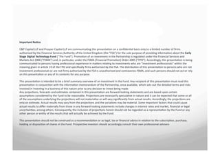 Important	
 No+ce	
 	
 

C&P	
 Capital	
 LLP	
 and	
 Prosper	
 Cap7al	
 LLP	
 are	
 communica7ng	
 this	
 presenta7on	
 on	
 a	
 conﬁden7al	
 basis	
 only	
 to	
 a	
 limited	
 number	
 of	
 ﬁrms	
 
authorised	
 by	
 the	
 Financial	
 Services	
 Authority	
 of	
 the	
 United	
 Kingdom	
 (the	
 "FSA")	
 for	
 the	
 sole	
 purpose	
 of	
 providing	
 informa7on	
 about	
 the	
 Early	
 
Stage	
 Digital	
 Technology	
 Fund	
 (“The	
 Fund”).	
 Promo7on	
 of	
 an	
 investment	
 in	
 the	
 Partnership	
 is	
 regulated	
 under	
 the	
 Financial	
 Services	
 and	
 
Markets	
 Act	
 2000	
 ("FSMA")	
 and,	
 in	
 par7cular,	
 under	
 the	
 FSMA	
 (Financial	
 Promo7on)	
 Order	
 2005	
 (“FPO").	
 Accordingly,	
 this	
 presenta7on	
 is	
 being	
 
communicated	
 to	
 persons	
 having	
 professional	
 experience	
 in	
 maSers	
 rela7ng	
 to	
 investments	
 who	
 are	
 "investment	
 professionals"	
 within	
 the	
 
meaning	
 given	
 in	
 ar7cle	
 19	
 of	
 the	
 FPO	
 and	
 speciﬁcally	
 ﬁrms	
 authorised	
 by	
 the	
 FSA.	
 The	
 distribu7on	
 of	
 this	
 presenta7on	
 to	
 persons	
 who	
 are	
 not	
 
investment	
 professionals	
 or	
 are	
 not	
 ﬁrms	
 authorised	
 by	
 the	
 FSA	
 is	
 unauthorised	
 and	
 contravenes	
 FSMA,	
 and	
 such	
 persons	
 should	
 not	
 act	
 or	
 rely	
 
on	
 this	
 presenta7on	
 or	
 any	
 of	
 its	
 contents	
 for	
 any	
 purpose.	
 	
 

This	
 presenta7on	
 is	
 intended	
 to	
 be	
 a	
 brief	
 summary	
 overview	
 of	
 an	
 investment	
 in	
 the	
 Fund.	
 Any	
 recipient	
 of	
 this	
 presenta7on	
 must	
 read	
 this	
 
presenta7on	
 in	
 conjunc7on	
 with	
 the	
 informa7on	
 memorandum	
 of	
 the	
 Partnership,	
 once	
 available,	
 which	
 sets	
 out	
 the	
 detailed	
 terms	
 and	
 risks	
 
involved	
 in	
 inves7ng	
 in	
 a	
 business	
 of	
 this	
 nature	
 prior	
 to	
 any	
 decision	
 to	
 invest	
 being	
 made.	
 	
 
Any	
 projec7ons,	
 forecasts	
 and	
 es7mates	
 contained	
 in	
 this	
 presenta7on	
 are	
 forward-­‐looking	
 statements	
 and	
 are	
 based	
 upon	
 certain	
 
assump7ons	
 considered	
 by	
 the	
 Fund	
 to	
 be	
 reasonable.	
 Projec7ons	
 are	
 necessarily	
 specula7ve	
 in	
 nature	
 and	
 it	
 can	
 be	
 expected	
 that	
 some	
 or	
 all	
 
of	
 the	
 assump7ons	
 underlying	
 the	
 projec7ons	
 will	
 not	
 materialise	
 or	
 will	
 vary	
 signiﬁcantly	
 from	
 actual	
 results.	
 Accordingly,	
 the	
 projec7ons	
 are	
 
only	
 an	
 es7mate.	
 Actual	
 results	
 may	
 vary	
 from	
 the	
 projec7ons	
 and	
 the	
 varia7ons	
 may	
 be	
 material.	
 Some	
 important	
 factors	
 that	
 could	
 cause	
 
actual	
 results	
 to	
 diﬀer	
 materially	
 from	
 those	
 in	
 any	
 forward-­‐looking	
 statements	
 include	
 changes	
 in	
 interest	
 rates	
 and	
 market,	
 ﬁnancial	
 or	
 legal	
 
uncertain7es,	
 among	
 others.	
 Consequently,	
 the	
 inclusion	
 of	
 projec7ons	
 herein	
 should	
 not	
 be	
 regarded	
 as	
 a	
 representa7on	
 by	
 the	
 Fund	
 or	
 any	
 
other	
 person	
 or	
 en7ty	
 of	
 the	
 results	
 that	
 will	
 actually	
 be	
 achieved	
 by	
 the	
 Fund.	
 	
 

This	
 presenta7on	
 should	
 not	
 be	
 construed	
 as	
 a	
 recommenda7on	
 or	
 as	
 legal,	
 tax	
 or	
 ﬁnancial	
 advice	
 in	
 rela7on	
 to	
 the	
 subscrip7on,	
 purchase,	
 
holding	
 or	
 disposi7on	
 of	
 shares	
 in	
 the	
 Fund.	
 Prospec7ve	
 investors	
 should	
 accordingly	
 consult	
 their	
 own	
 professional	
 advisers	
 
 