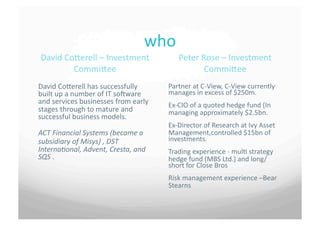 who	
 
 David	
 CoSerell	
 –	
 Investment	
                     Peter	
 Rose	
 –	
 Investment	
 
            CommiSee	
                                                CommiSee	
 
David	
 CoSerell	
 has	
 successfully	
             Partner	
 at	
 C-­‐View,	
 C-­‐View	
 currently	
 
built	
 up	
 a	
 number	
 of	
 IT	
 sovware	
    manages	
 in	
 excess	
 of	
 $250m.	
 
and	
 services	
 businesses	
 from	
 early	
       Ex-­‐CIO	
 of	
 a	
 quoted	
 hedge	
 fund	
 (In	
 
stages	
 through	
 to	
 mature	
 and	
             managing	
 approximately	
 $2.5bn.	
 	
 
successful	
 business	
 models.	
 
                                                        Ex-­‐Director	
 of	
 Research	
 at	
 Ivy	
 Asset	
 
ACT	
 Financial	
 Systems	
 (became	
 a	
          Management,controlled	
 $15bn	
 of	
 
subsidiary	
 of	
 Misys)	
 ,	
 DST	
               investments.	
 	
 
InternaConal,	
 Advent,	
 Cresta,	
 and	
           Trading	
 experience	
 -­‐	
 mul7	
 strategy	
 
SQS	
 .	
                                             hedge	
 fund	
 (MBS	
 Ltd.)	
 and	
 long/
                                                        short	
 for	
 Close	
 Bros	
 
                                                        Risk	
 management	
 experience	
 –Bear	
 
                                                        Stearns	
 
 