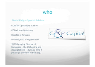 who	
 
 David	
 Kelly	
 –	
 Special	
 Advisor	
 
COO/VP	
 Opera7ons	
 at	
 ebay	
 

COO	
 of	
 lasminute.com	
 	
 

Director	
 at	
 Amazon,	
 	
 

Founder/CEO	
 of	
 mydeco.com	
 
SVP/Managing	
 Director	
 of	
 
Rackspace	
 –	
 the	
 US	
 hos7ng	
 and	
 
cloud	
 plaborm	
 –	
 during	
 a	
 7me	
 it	
 
put	
 on	
 $5	
 billion	
 of	
 market	
 cap.	
 
 